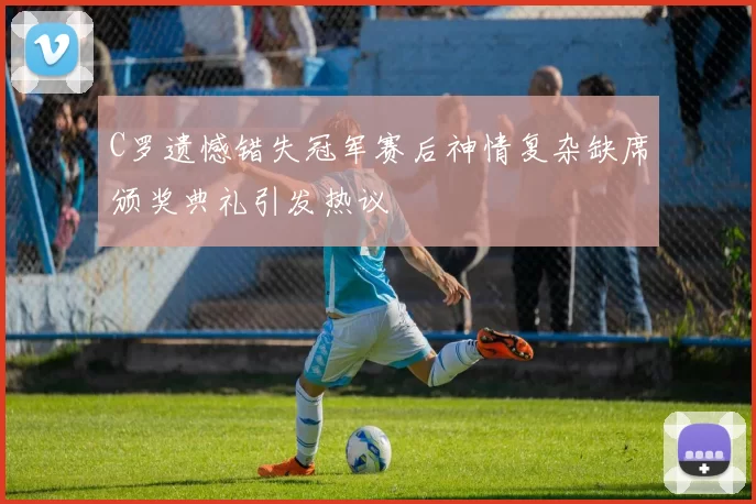 C罗遗憾错失冠军赛后神情复杂缺席颁奖典礼引发热议