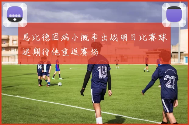 恩比德因病小概率出战明日比赛球迷期待他重返赛场