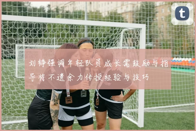 刘铮强调年轻队员成长需鼓励与指导将不遗余力传授经验与技巧