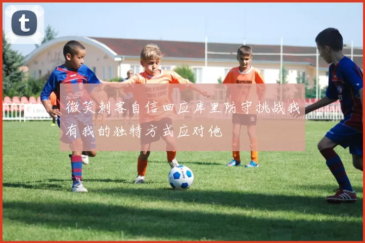 微笑刺客自信回应库里防守挑战我有我的独特方式应对他