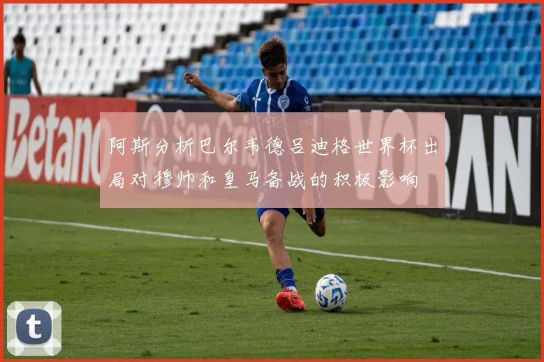 阿斯分析巴尔韦德吕迪格世界杯出局对穆帅和皇马备战的积极影响