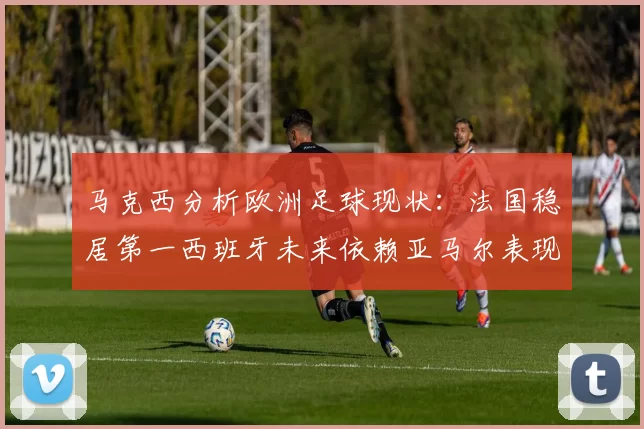 马克西分析欧洲足球现状：法国稳居第一西班牙未来依赖亚马尔表现