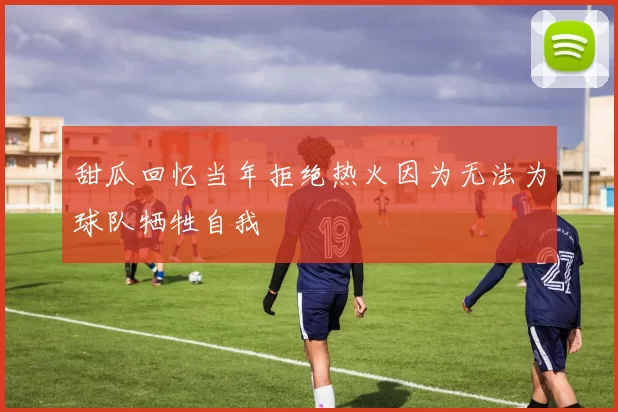 甜瓜回忆当年拒绝热火因为无法为球队牺牲自我