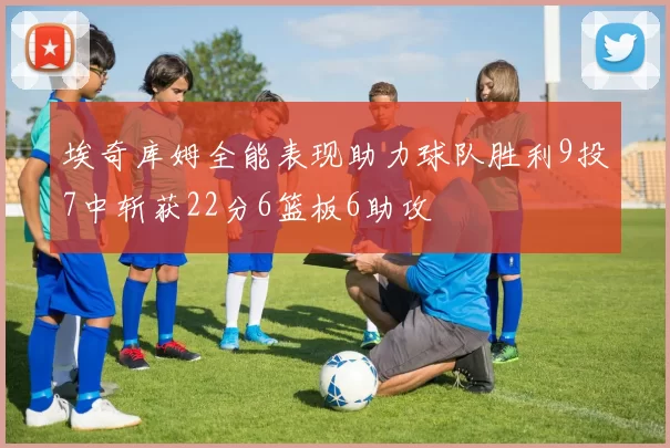 埃奇库姆全能表现助力球队胜利9投7中斩获22分6篮板6助攻