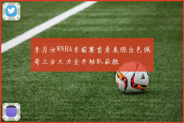 李月汝WNBA季前赛首秀表现出色佩奇三分火力全开助队获胜