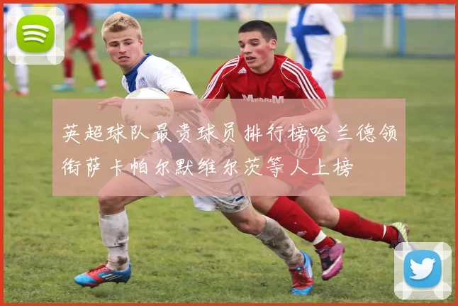 英超球队最贵球员排行榜哈兰德领衔萨卡帕尔默维尔茨等人上榜