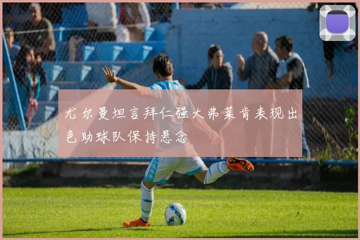 尤尔曼坦言拜仁强大弗莱肯表现出色助球队保持悬念