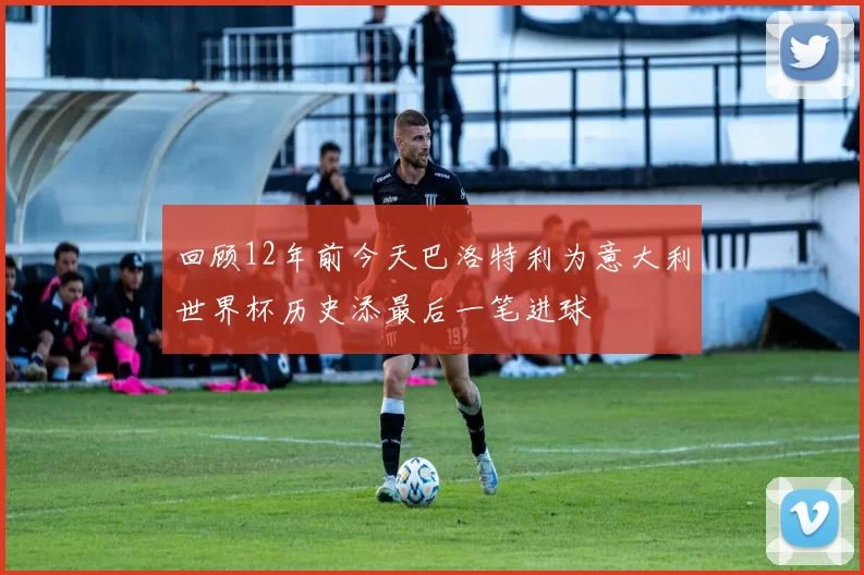 回顾12年前今天巴洛特利为意大利世界杯历史添最后一笔进球