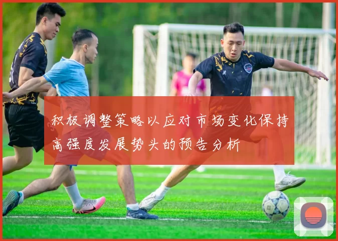 积极调整策略以应对市场变化保持高强度发展势头的预告分析