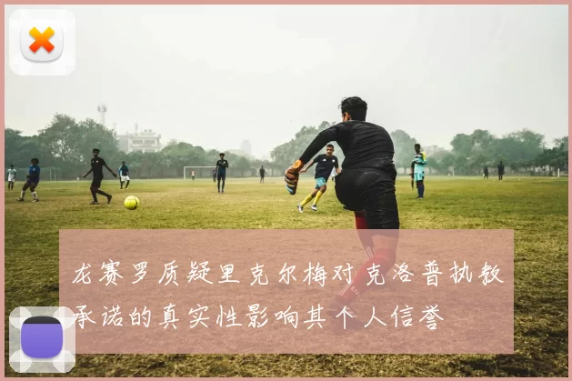 龙赛罗质疑里克尔梅对克洛普执教承诺的真实性影响其个人信誉