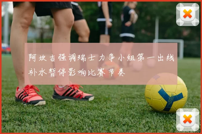 阿坎吉强调瑞士力争小组第一出线补水暂停影响比赛节奏