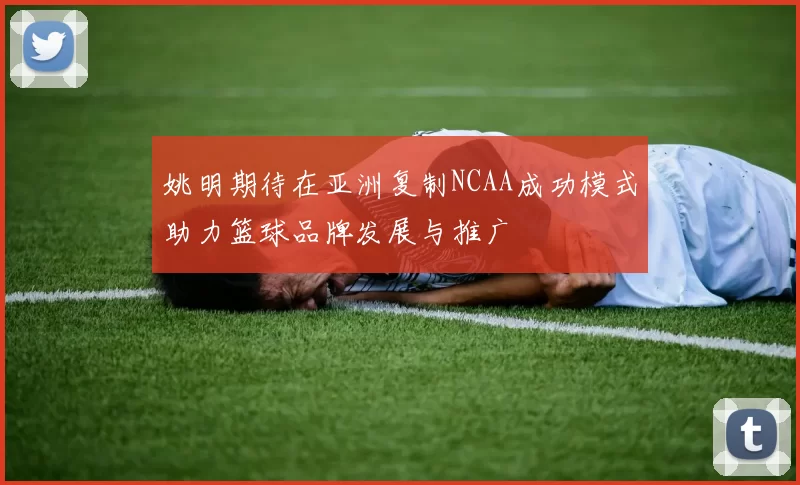 姚明期待在亚洲复制NCAA成功模式助力篮球品牌发展与推广