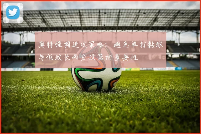 奥特强调进攻策略：避免单打黏球与低效长两分投篮的重要性