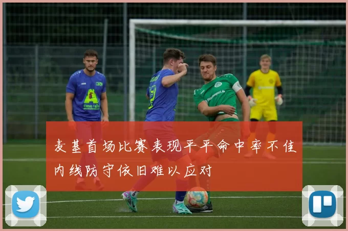 麦基首场比赛表现平平命中率不佳内线防守依旧难以应对