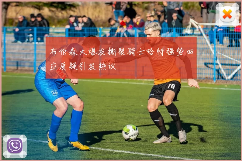 布伦森大爆发撕裂骑士哈特强势回应质疑引发热议