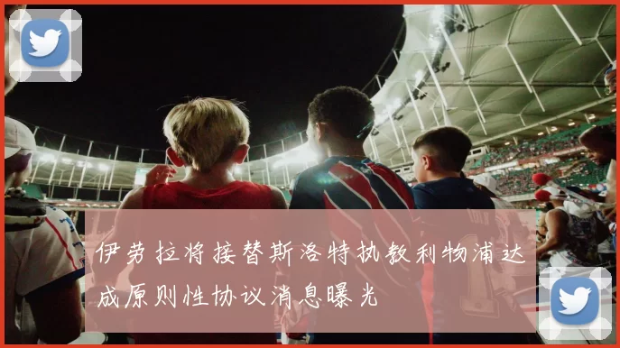 伊劳拉将接替斯洛特执教利物浦达成原则性协议消息曝光