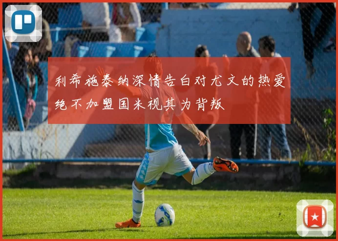 利希施泰纳深情告白对尤文的热爱绝不加盟国米视其为背叛